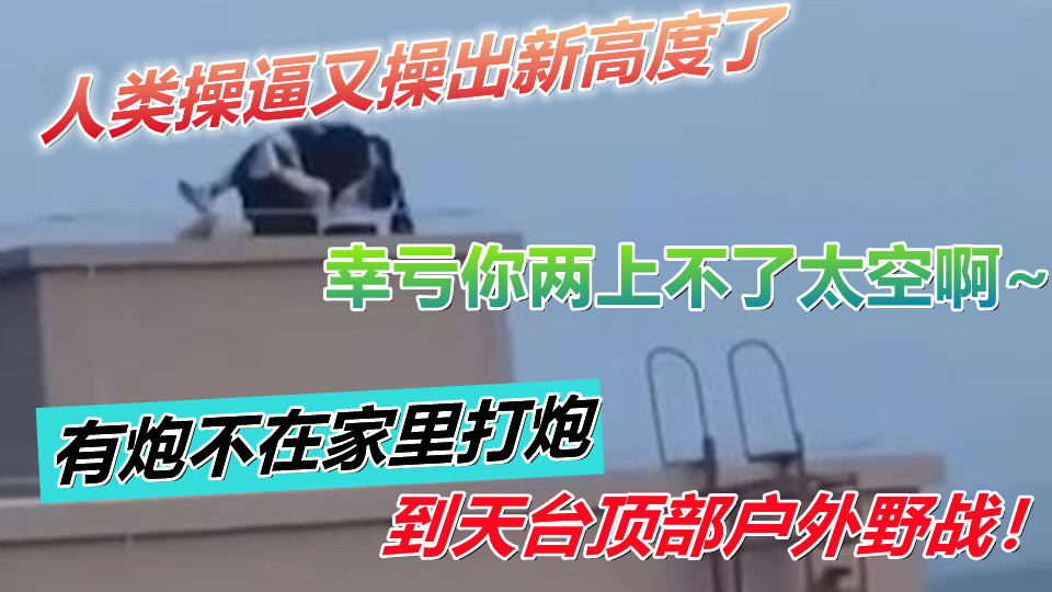 人类操逼又操出新高度了!有炮不在家里打炮到天台顶部户外野战!幸亏你两上不了太空啊~ 人类操逼又操出新高度了!有炮不在家里打炮到天台顶部户外野战!幸亏你两上不了太空啊~