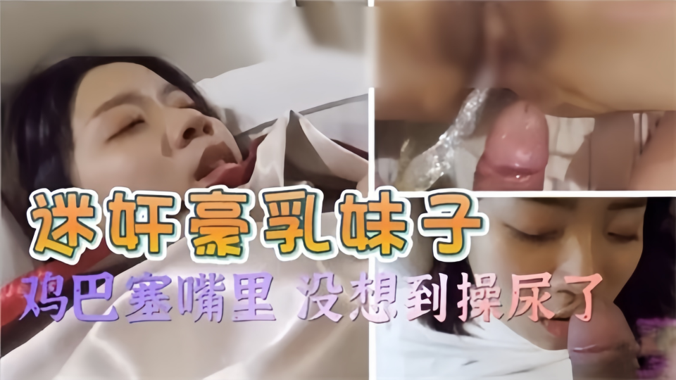 迷奸豪乳妹子！鸡巴塞嘴里 没想到操尿了